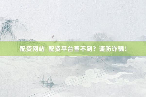 配资网站  配资平台查不到？谨防诈骗！