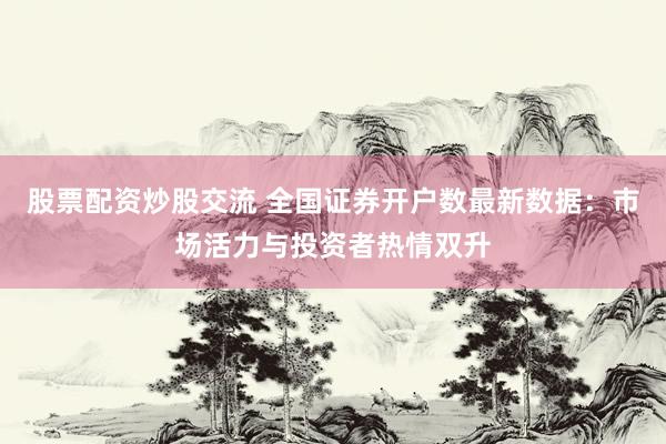 股票配资炒股交流 全国证券开户数最新数据：市场活力与投资者热情双升