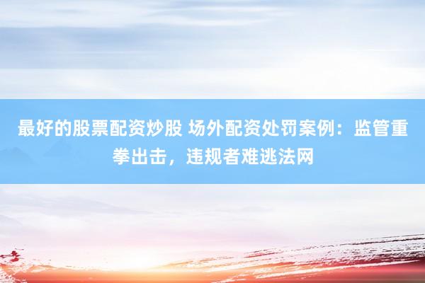 最好的股票配资炒股 场外配资处罚案例：监管重拳出击，违规者难逃法网