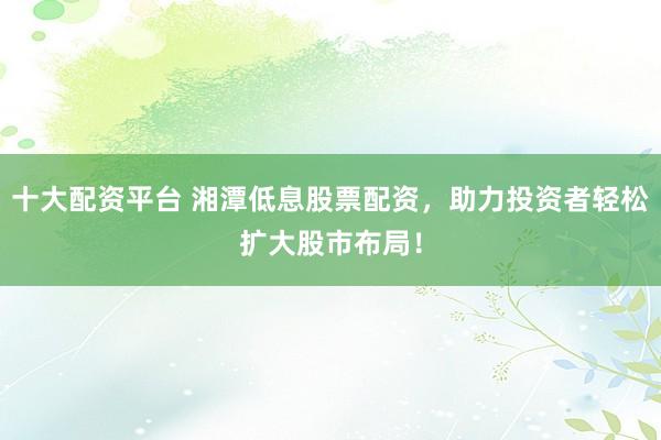 十大配资平台 湘潭低息股票配资，助力投资者轻松扩大股市布局！