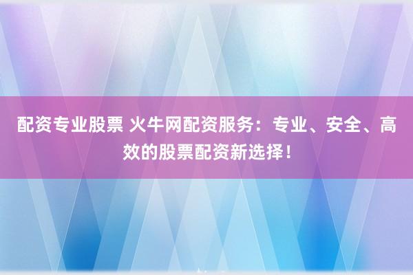 配资专业股票 火牛网配资服务：专业、安全、高效的股票配资新选择！