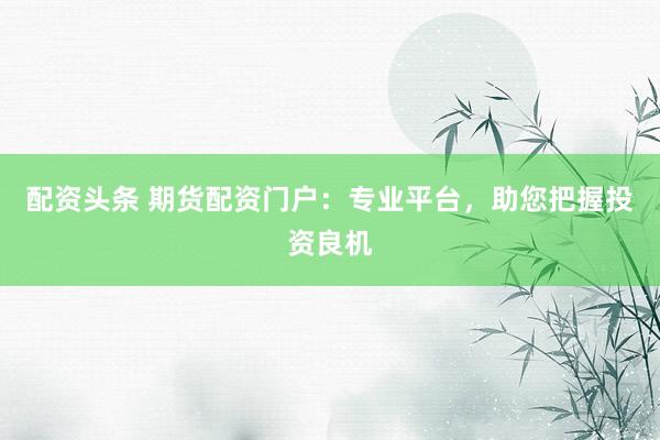 配资头条 期货配资门户：专业平台，助您把握投资良机