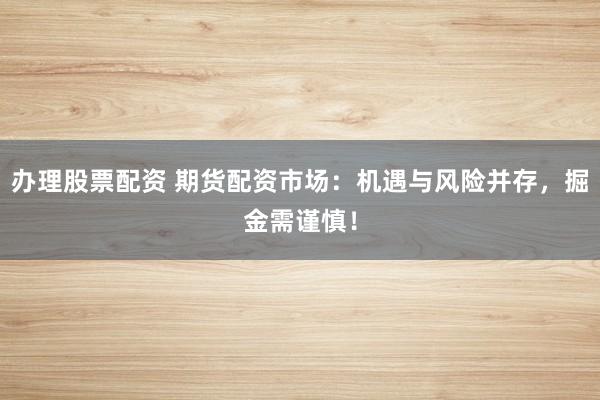 办理股票配资 期货配资市场：机遇与风险并存，掘金需谨慎！