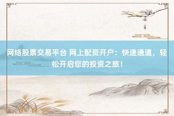 网络股票交易平台 网上配资开户：快速通道，轻松开启您的投资之旅！