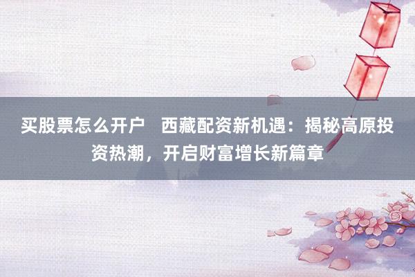 买股票怎么开户   西藏配资新机遇：揭秘高原投资热潮，开启财富增长新篇章