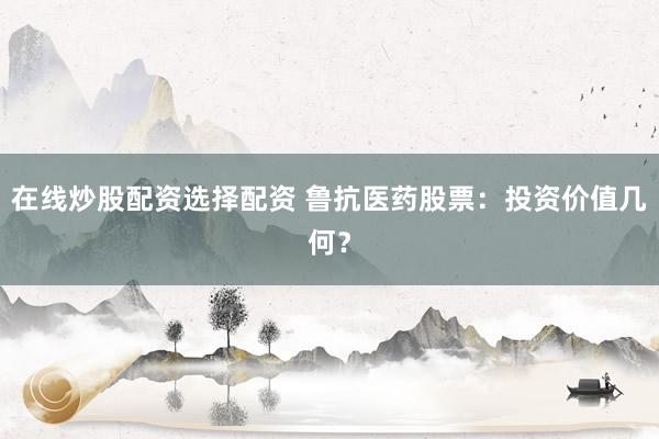 在线炒股配资选择配资 鲁抗医药股票：投资价值几何？