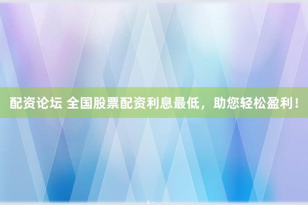配资论坛 全国股票配资利息最低，助您轻松盈利！