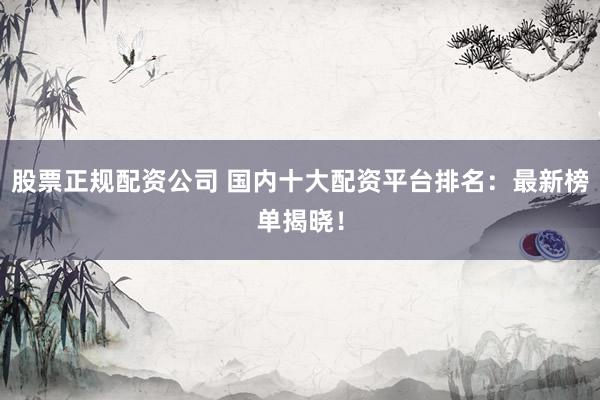 股票正规配资公司 国内十大配资平台排名：最新榜单揭晓！
