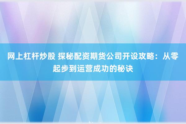 网上杠杆炒股 探秘配资期货公司开设攻略:从零起步到运营成功的秘诀