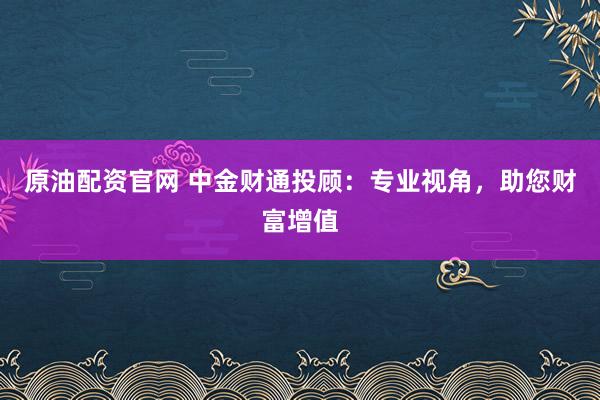 原油配资官网 中金财通投顾:专业视角,助您财富增值
