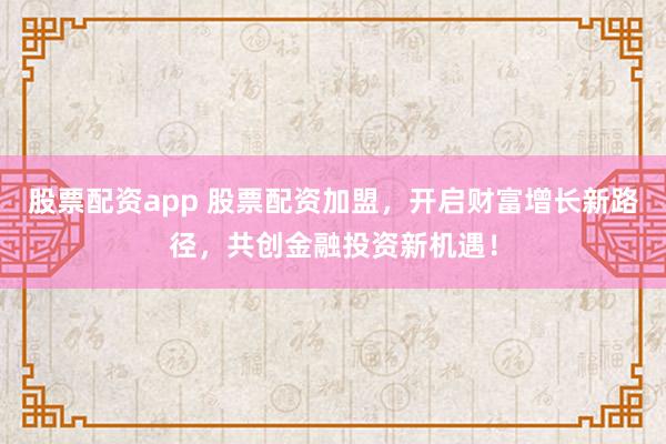 股票配资app 股票配资加盟，开启财富增长新路径，共创金融投资新机遇！
