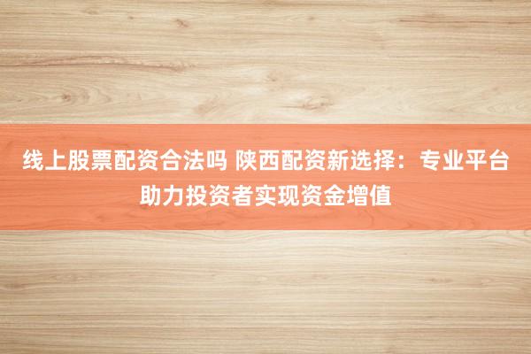 线上股票配资合法吗 陕西配资新选择：专业平台助力投资者实现资金增值