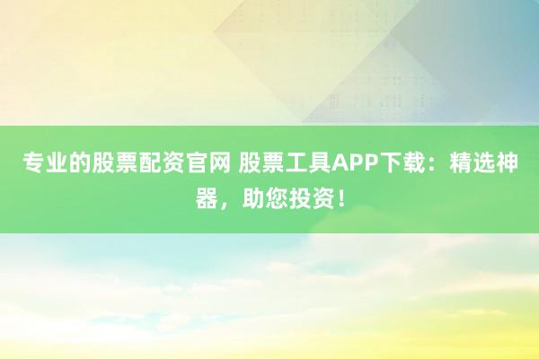 专业的股票配资官网 股票工具APP下载:精选神器,助您投资!