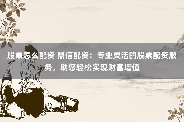 股票怎么配资 鼎信配资:专业灵活的股票配资服务,助您轻松实现财富增值