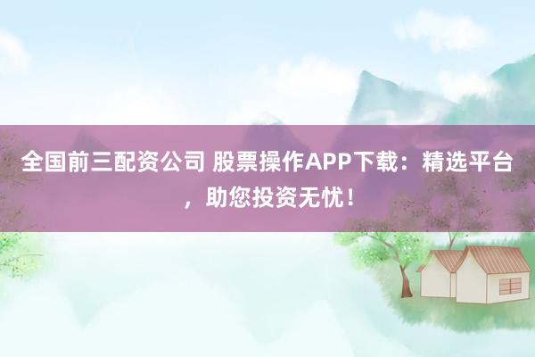 全国前三配资公司 股票操作APP下载：精选平台，助您投资无忧！