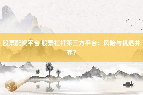 股票配资平台 股票杠杆第三方平台：风险与机遇并存？