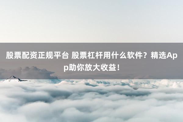股票配资正规平台 股票杠杆用什么软件？精选App助你放大收益！