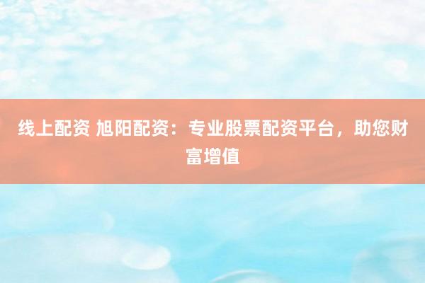 线上配资 旭阳配资:专业股票配资平台,助您财富增值