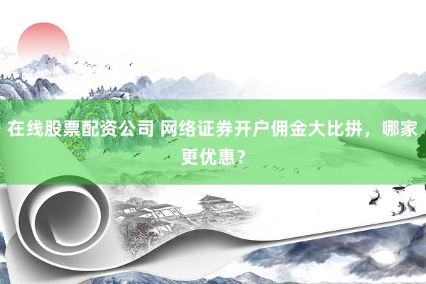 在线股票配资公司 网络证券开户佣金大比拼，哪家更优惠？