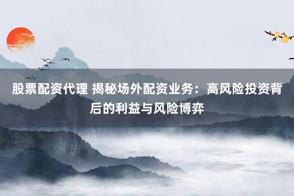 股票配资代理 揭秘场外配资业务：高风险投资背后的利益与风险博弈