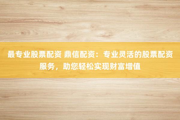 最专业股票配资 鼎信配资：专业灵活的股票配资服务，助您轻松实现财富增值