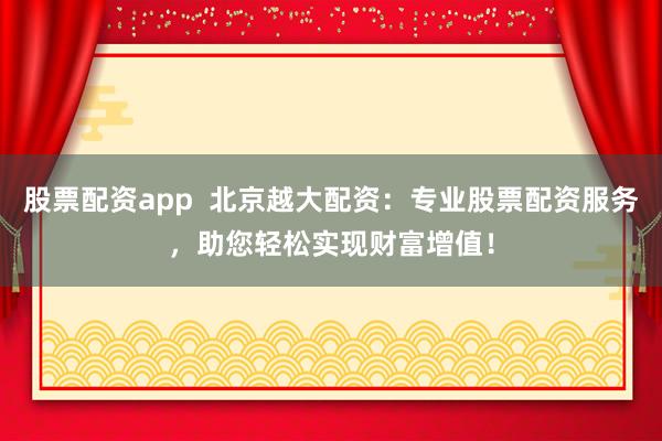 股票配资app 北京越大配资:专业股票配资服务,助您轻松实现财富增值!