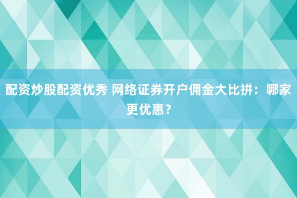 配资炒股配资优秀 网络证券开户佣金大比拼：哪家更优惠？