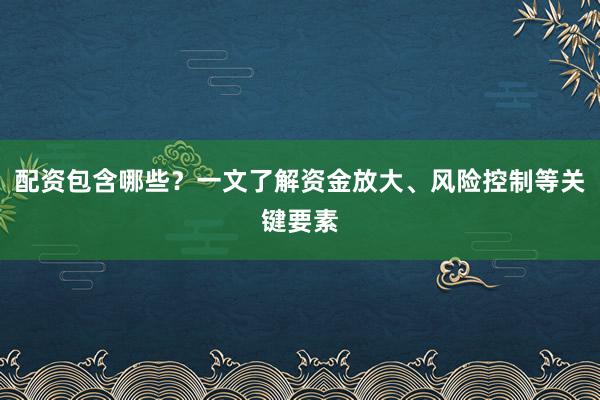 配资包含哪些？一文了解资金放大、风险控制等关键要素