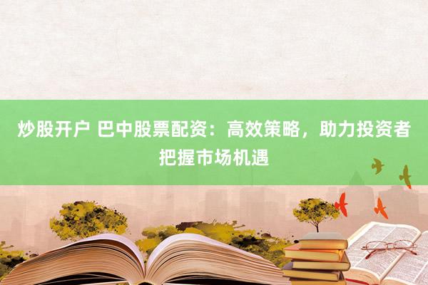 炒股开户 巴中股票配资：高效策略，助力投资者把握市场机遇
