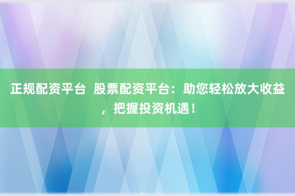 正规配资平台  股票配资平台：助您轻松放大收益，把握投资机遇！