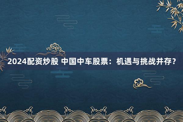 2024配资炒股 中国中车股票：机遇与挑战并存？