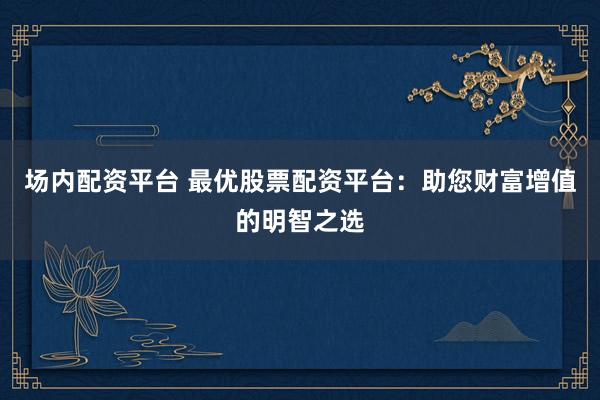 场内配资平台 最优股票配资平台：助您财富增值的明智之选