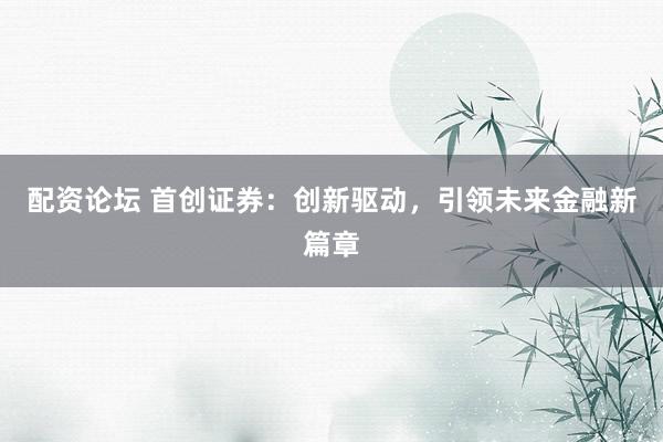配资论坛 首创证券：创新驱动，引领未来金融新篇章