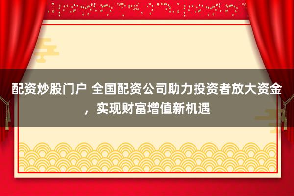 配资炒股门户 全国配资公司助力投资者放大资金，实现财富增值新机遇