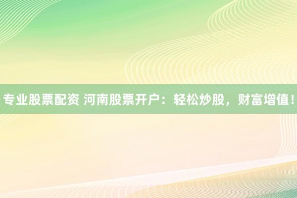 专业股票配资 河南股票开户：轻松炒股，财富增值！