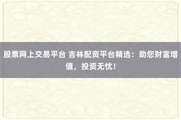 股票网上交易平台 吉林配资平台精选：助您财富增值，投资无忧！