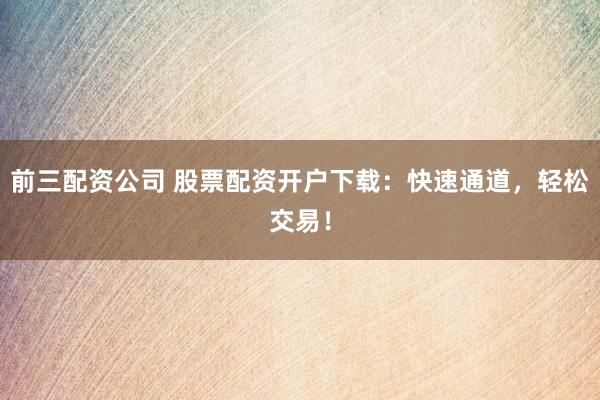 前三配资公司 股票配资开户下载：快速通道，轻松交易！