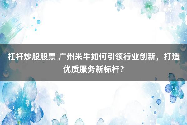 杠杆炒股股票 广州米牛如何引领行业创新，打造优质服务新标杆？