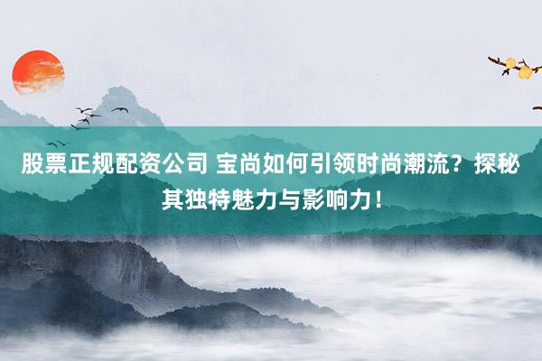股票正规配资公司 宝尚如何引领时尚潮流？探秘其独特魅力与影响力！