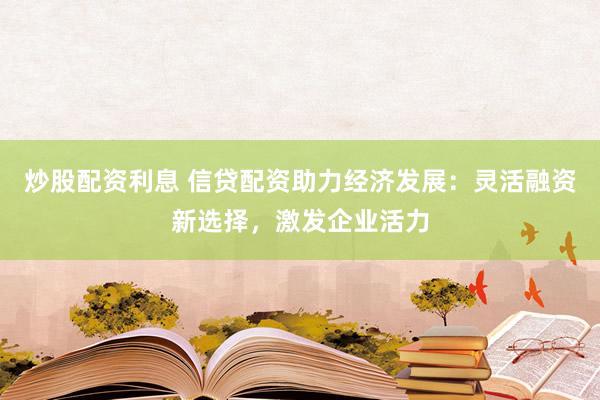 炒股配资利息 信贷配资助力经济发展：灵活融资新选择，激发企业活力