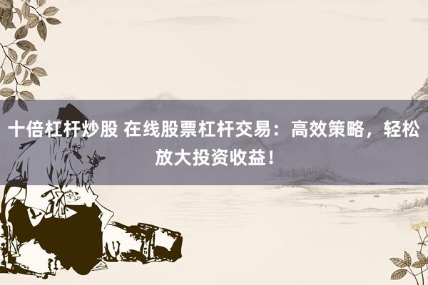 十倍杠杆炒股 在线股票杠杆交易：高效策略，轻松放大投资收益！