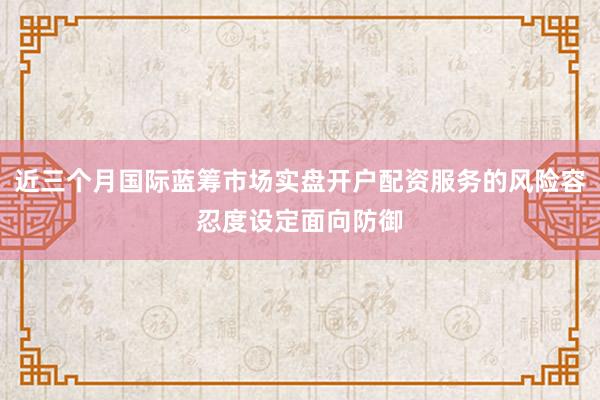 近三个月国际蓝筹市场实盘开户配资服务的风险容忍度设定面向防御