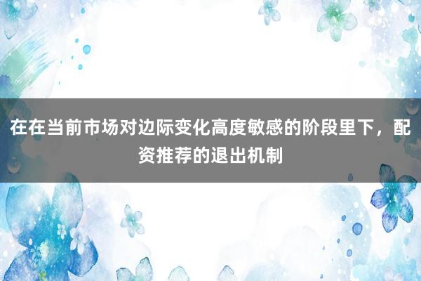 在在当前市场对边际变化高度敏感的阶段里下，配资推荐的退出机制
