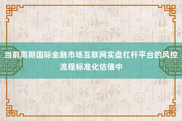 当前周期国际金融市场互联网实盘杠杆平台的风控流程标准化估值中