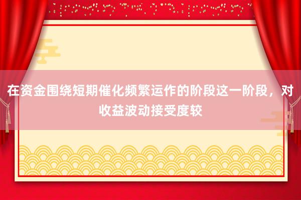 在资金围绕短期催化频繁运作的阶段这一阶段，对收益波动接受度较