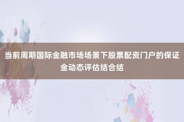 当前周期国际金融市场场景下股票配资门户的保证金动态评估结合结