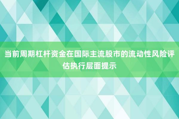 当前周期杠杆资金在国际主流股市的流动性风险评估执行层面提示