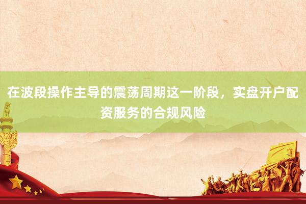 在波段操作主导的震荡周期这一阶段，实盘开户配资服务的合规风险