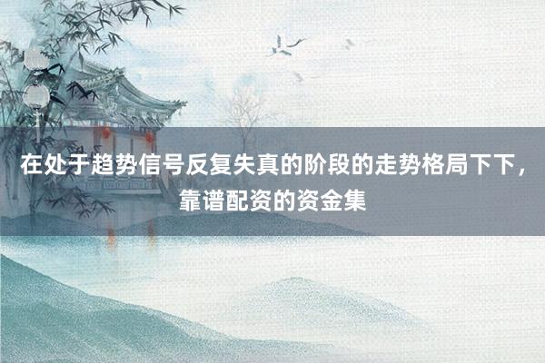 在处于趋势信号反复失真的阶段的走势格局下下，靠谱配资的资金集