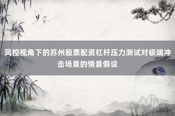 风控视角下的苏州股票配资杠杆压力测试对极端冲击场景的情景假设